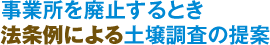 事業所を廃止するとき法条例による土壌調査の提案